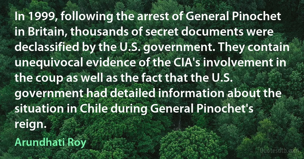 In 1999, following the arrest of General Pinochet in Britain, thousands of secret documents were declassified by the U.S. government. They contain unequivocal evidence of the CIA's involvement in the coup as well as the fact that the U.S. government had detailed information about the situation in Chile during General Pinochet's reign. (Arundhati Roy)