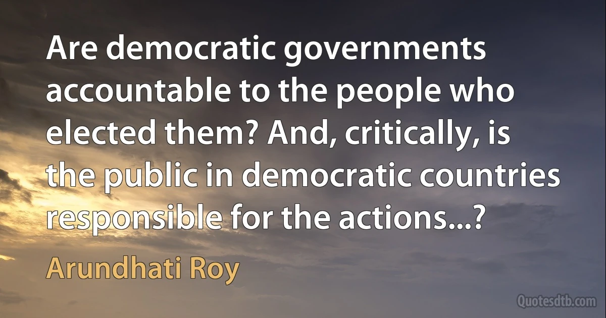 Are democratic governments accountable to the people who elected them? And, critically, is the public in democratic countries responsible for the actions...? (Arundhati Roy)