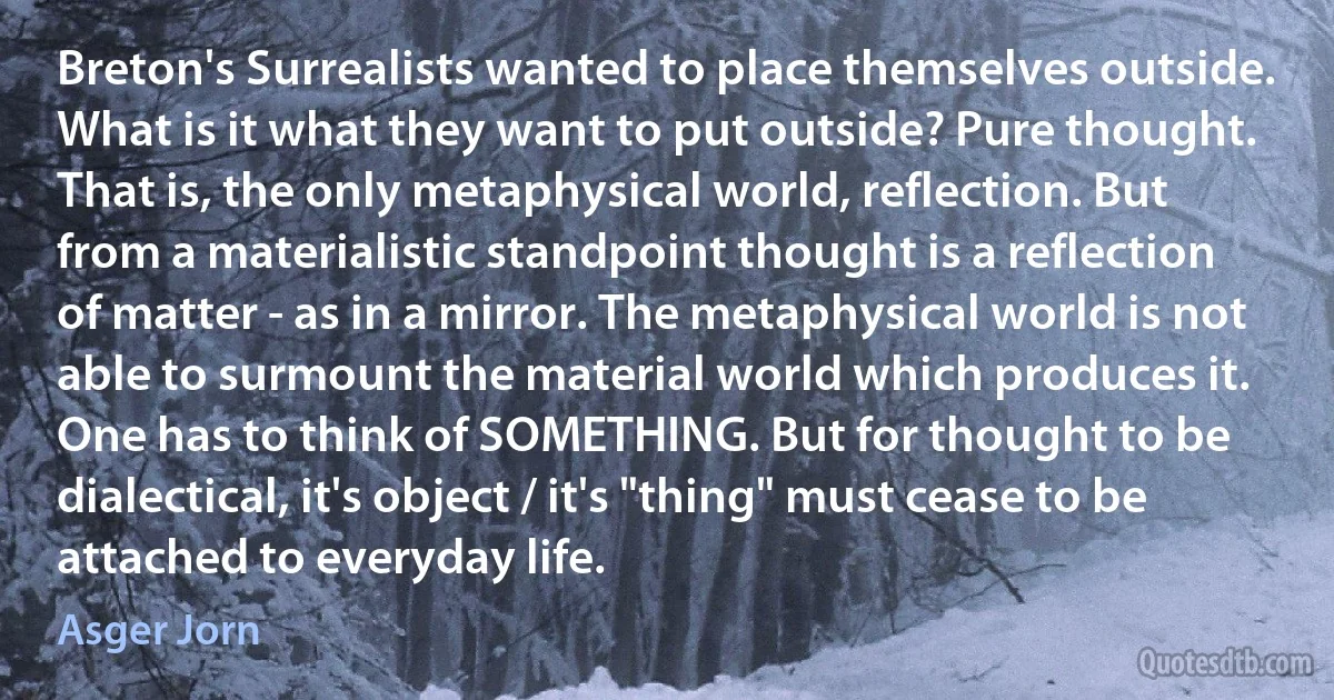 Breton's Surrealists wanted to place themselves outside. What is it what they want to put outside? Pure thought. That is, the only metaphysical world, reflection. But from a materialistic standpoint thought is a reflection of matter - as in a mirror. The metaphysical world is not able to surmount the material world which produces it. One has to think of SOMETHING. But for thought to be dialectical, it's object / it's "thing" must cease to be attached to everyday life. (Asger Jorn)