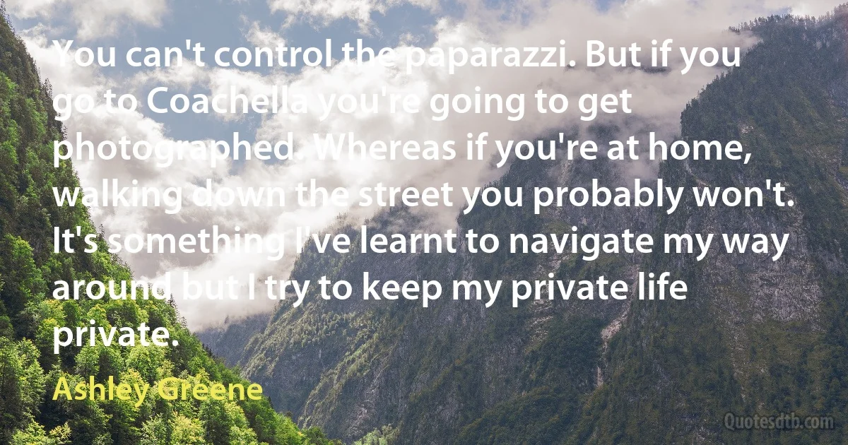 You can't control the paparazzi. But if you go to Coachella you're going to get photographed. Whereas if you're at home, walking down the street you probably won't. It's something I've learnt to navigate my way around but I try to keep my private life private. (Ashley Greene)