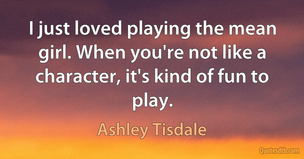 I just loved playing the mean girl. When you're not like a character, it's kind of fun to play. (Ashley Tisdale)