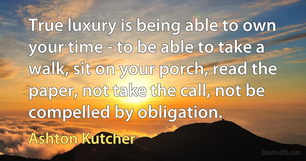 True luxury is being able to own your time - to be able to take a walk, sit on your porch, read the paper, not take the call, not be compelled by obligation. (Ashton Kutcher)