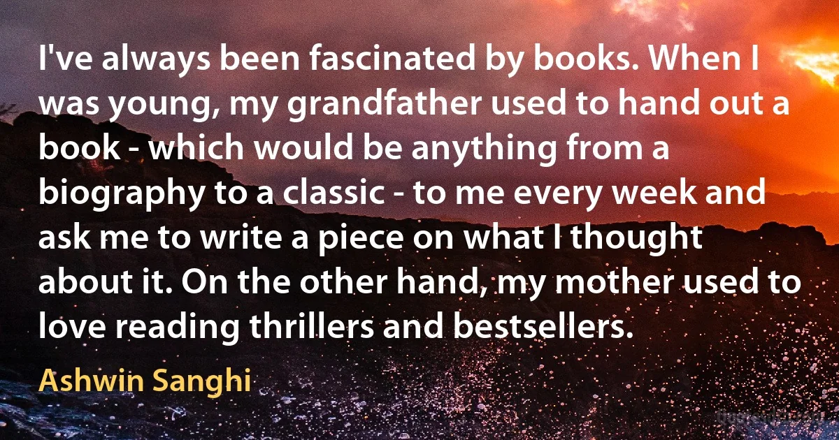 I've always been fascinated by books. When I was young, my grandfather used to hand out a book - which would be anything from a biography to a classic - to me every week and ask me to write a piece on what I thought about it. On the other hand, my mother used to love reading thrillers and bestsellers. (Ashwin Sanghi)