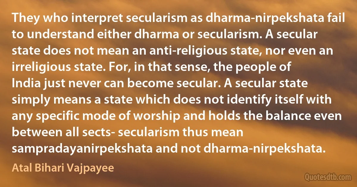 They who interpret secularism as dharma-nirpekshata fail to understand either dharma or secularism. A secular state does not mean an anti-religious state, nor even an irreligious state. For, in that sense, the people of India just never can become secular. A secular state simply means a state which does not identify itself with any specific mode of worship and holds the balance even between all sects- secularism thus mean sampradayanirpekshata and not dharma-nirpekshata. (Atal Bihari Vajpayee)