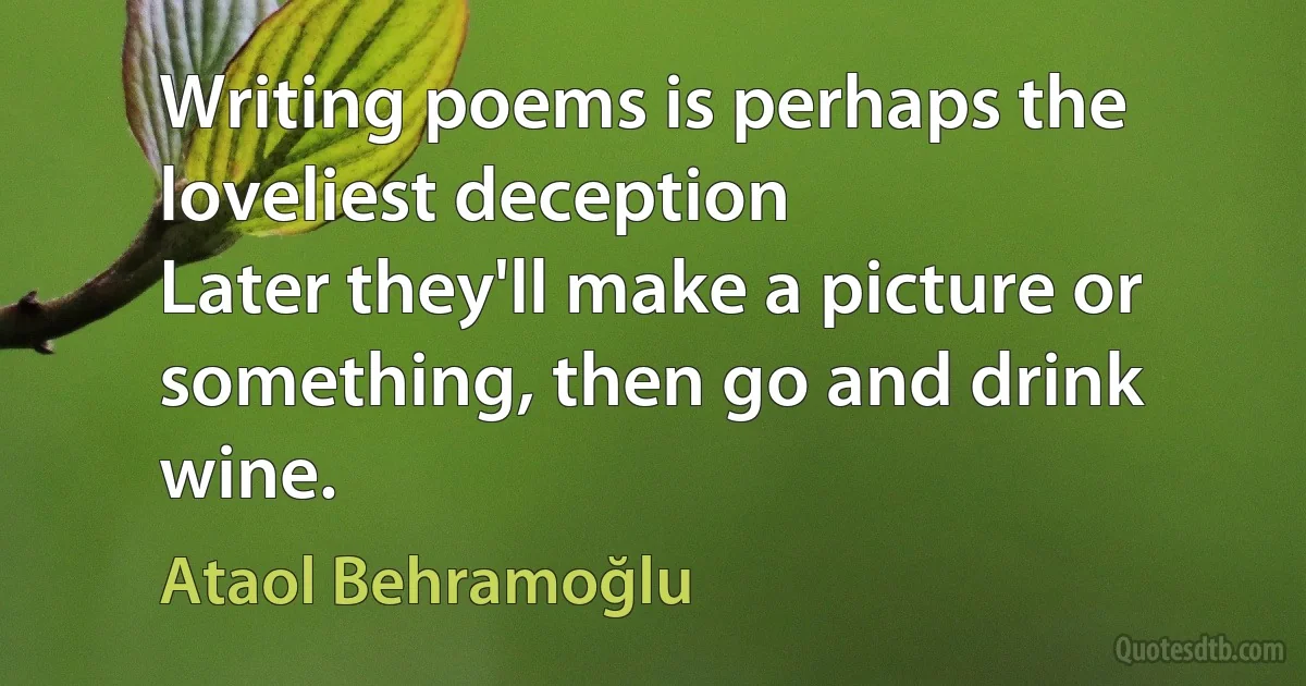 Writing poems is perhaps the loveliest deception
Later they'll make a picture or something, then go and drink wine. (Ataol Behramoğlu)