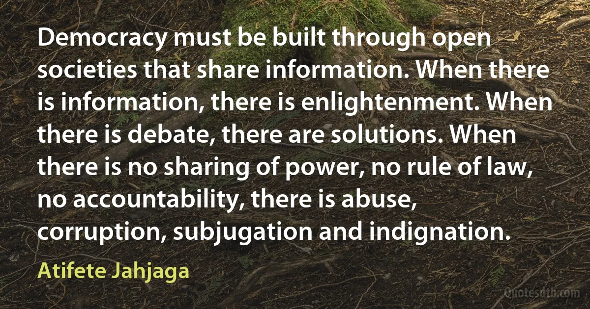 Democracy must be built through open societies that share information. When there is information, there is enlightenment. When there is debate, there are solutions. When there is no sharing of power, no rule of law, no accountability, there is abuse, corruption, subjugation and indignation. (Atifete Jahjaga)