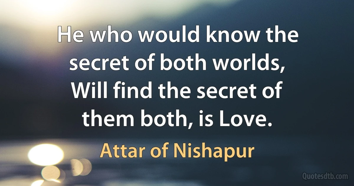 He who would know the secret of both worlds,
Will find the secret of them both, is Love. (Attar of Nishapur)