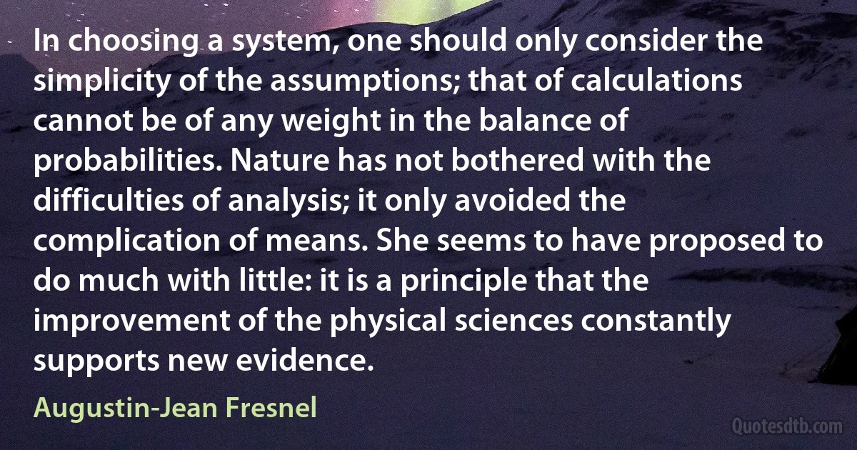 In choosing a system, one should only consider the simplicity of the assumptions; that of calculations cannot be of any weight in the balance of probabilities. Nature has not bothered with the difficulties of analysis; it only avoided the complication of means. She seems to have proposed to do much with little: it is a principle that the improvement of the physical sciences constantly supports new evidence. (Augustin-Jean Fresnel)