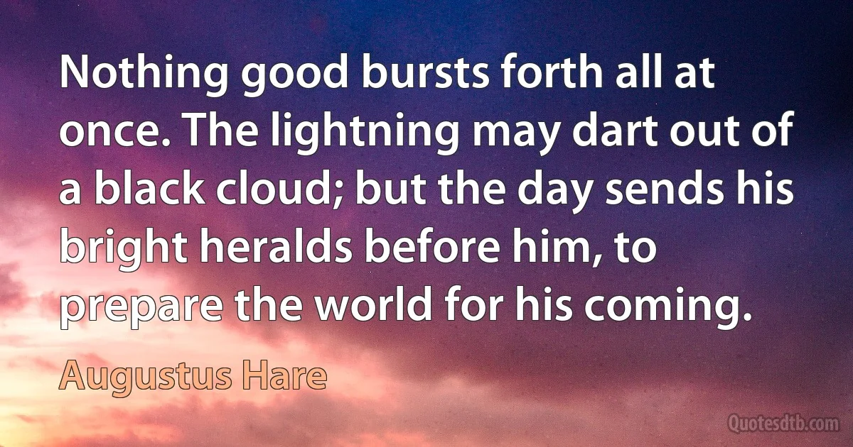 Nothing good bursts forth all at once. The lightning may dart out of a black cloud; but the day sends his bright heralds before him, to prepare the world for his coming. (Augustus Hare)