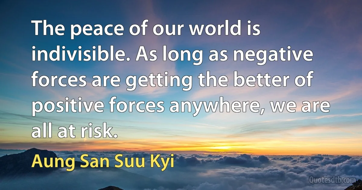 The peace of our world is indivisible. As long as negative forces are getting the better of positive forces anywhere, we are all at risk. (Aung San Suu Kyi)