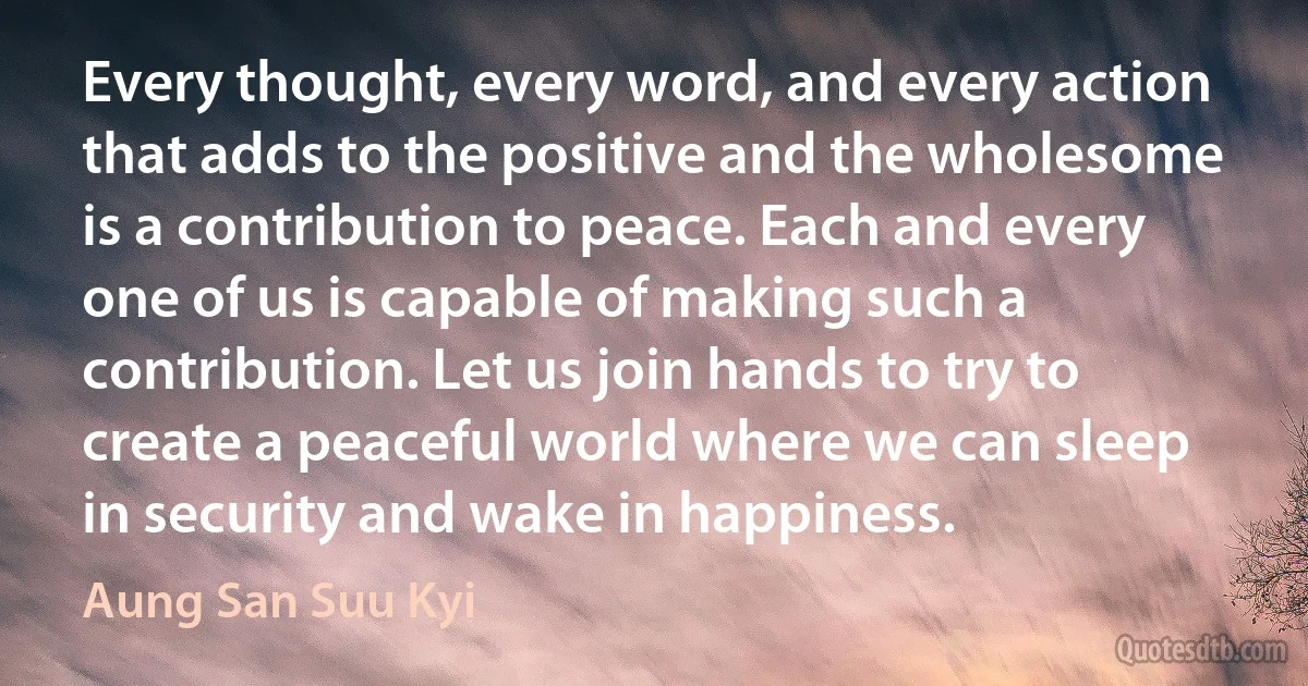 Every thought, every word, and every action that adds to the positive and the wholesome is a contribution to peace. Each and every one of us is capable of making such a contribution. Let us join hands to try to create a peaceful world where we can sleep in security and wake in happiness. (Aung San Suu Kyi)