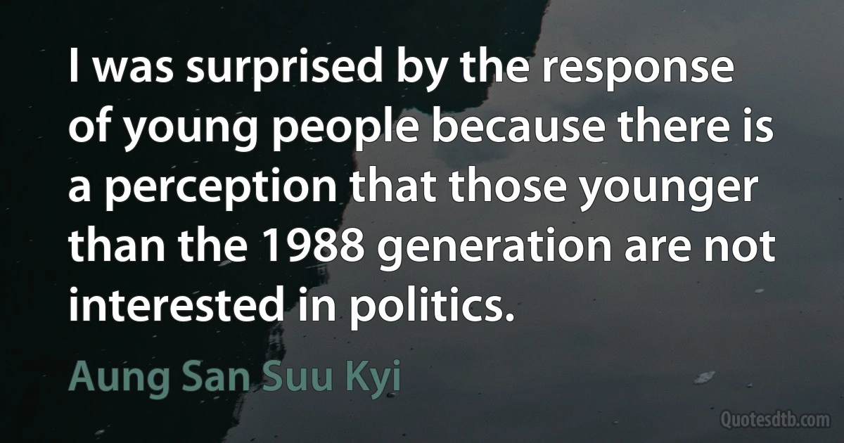 I was surprised by the response of young people because there is a perception that those younger than the 1988 generation are not interested in politics. (Aung San Suu Kyi)