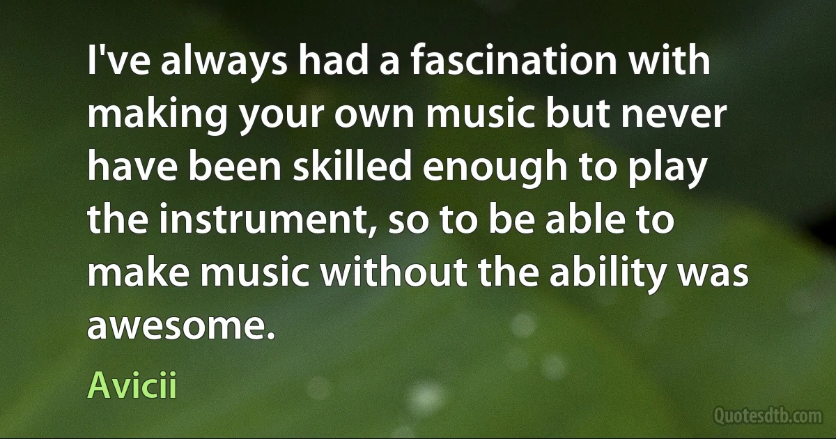 I've always had a fascination with making your own music but never have been skilled enough to play the instrument, so to be able to make music without the ability was awesome. (Avicii)