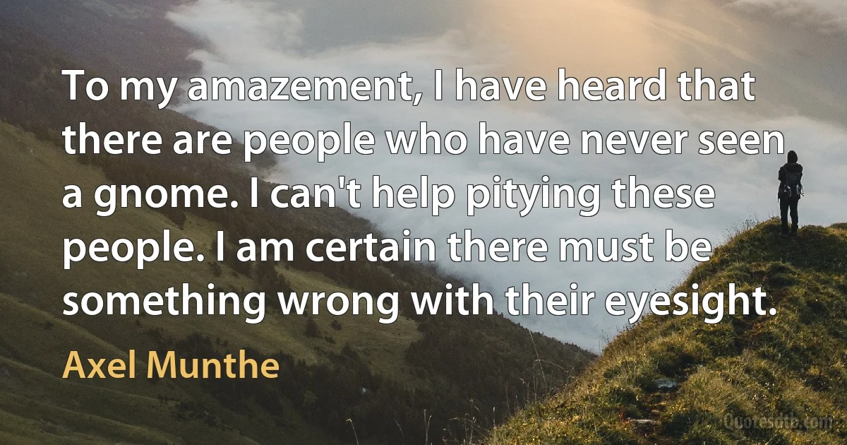 To my amazement, I have heard that there are people who have never seen a gnome. I can't help pitying these people. I am certain there must be something wrong with their eyesight. (Axel Munthe)