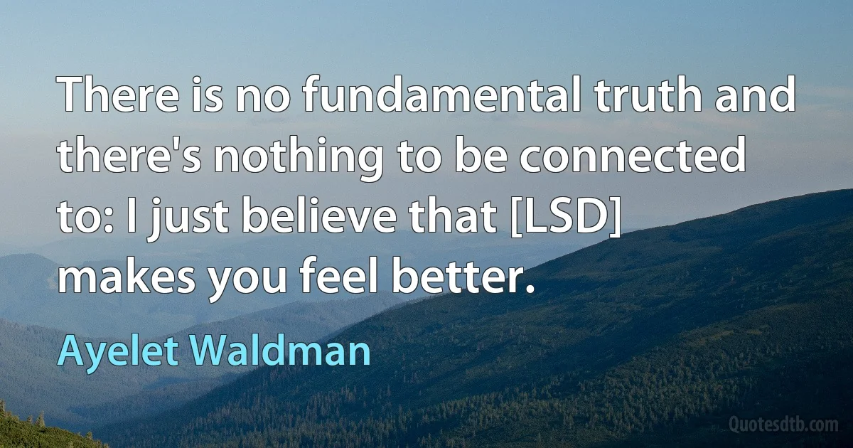 There is no fundamental truth and there's nothing to be connected to: I just believe that [LSD] makes you feel better. (Ayelet Waldman)