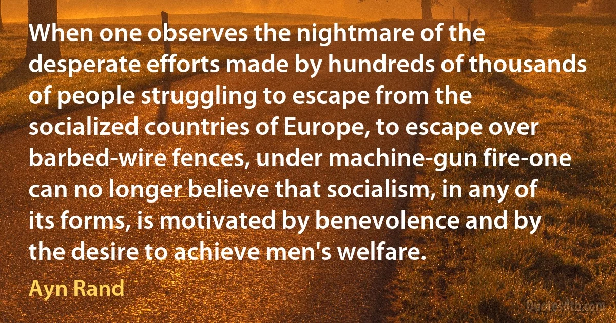 When one observes the nightmare of the desperate efforts made by hundreds of thousands of people struggling to escape from the socialized countries of Europe, to escape over barbed-wire fences, under machine-gun fire-one can no longer believe that socialism, in any of its forms, is motivated by benevolence and by the desire to achieve men's welfare. (Ayn Rand)