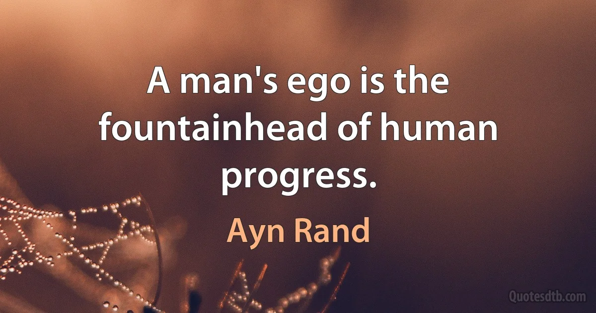 A man's ego is the fountainhead of human progress. (Ayn Rand)