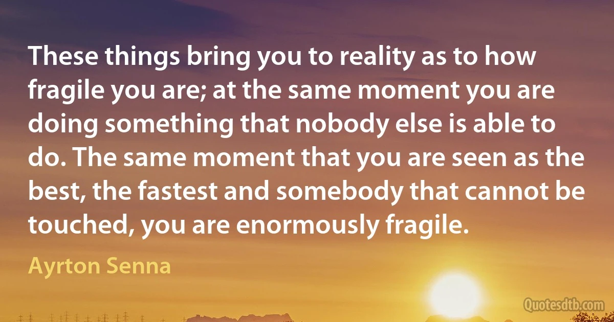 These things bring you to reality as to how fragile you are; at the same moment you are doing something that nobody else is able to do. The same moment that you are seen as the best, the fastest and somebody that cannot be touched, you are enormously fragile. (Ayrton Senna)