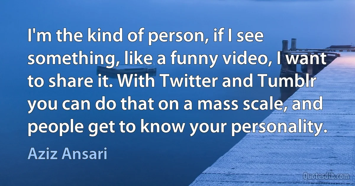 I'm the kind of person, if I see something, like a funny video, I want to share it. With Twitter and Tumblr you can do that on a mass scale, and people get to know your personality. (Aziz Ansari)