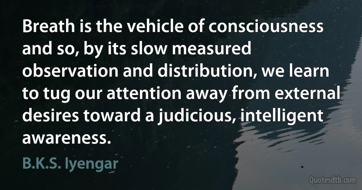 Breath is the vehicle of consciousness and so, by its slow measured observation and distribution, we learn to tug our attention away from external desires toward a judicious, intelligent awareness. (B.K.S. Iyengar)