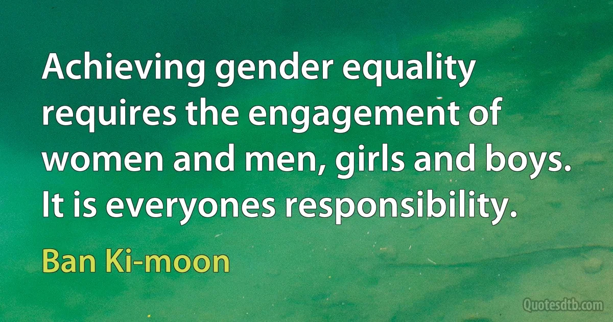 Achieving gender equality requires the engagement of women and men, girls and boys. It is everyones responsibility. (Ban Ki-moon)