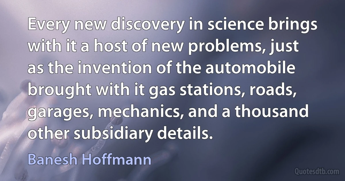 Every new discovery in science brings with it a host of new problems, just as the invention of the automobile brought with it gas stations, roads, garages, mechanics, and a thousand other subsidiary details. (Banesh Hoffmann)