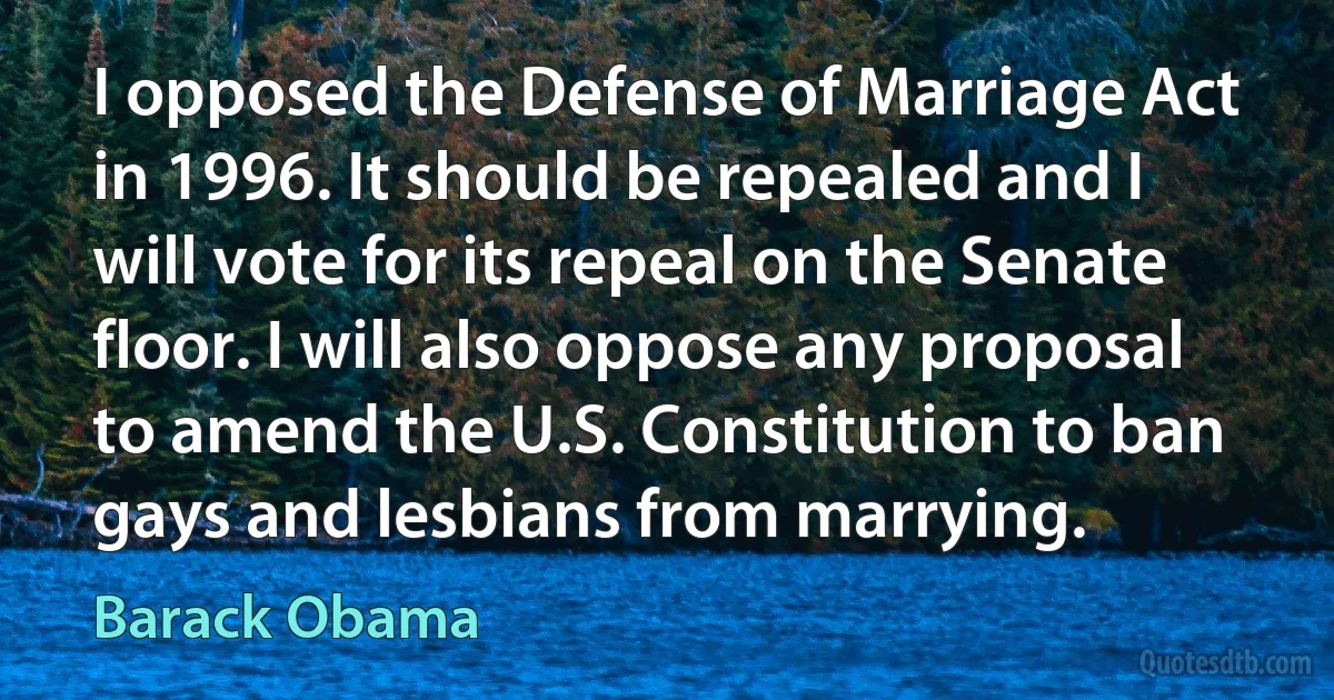 I opposed the Defense of Marriage Act in 1996. It should be repealed and I will vote for its repeal on the Senate floor. I will also oppose any proposal to amend the U.S. Constitution to ban gays and lesbians from marrying. (Barack Obama)