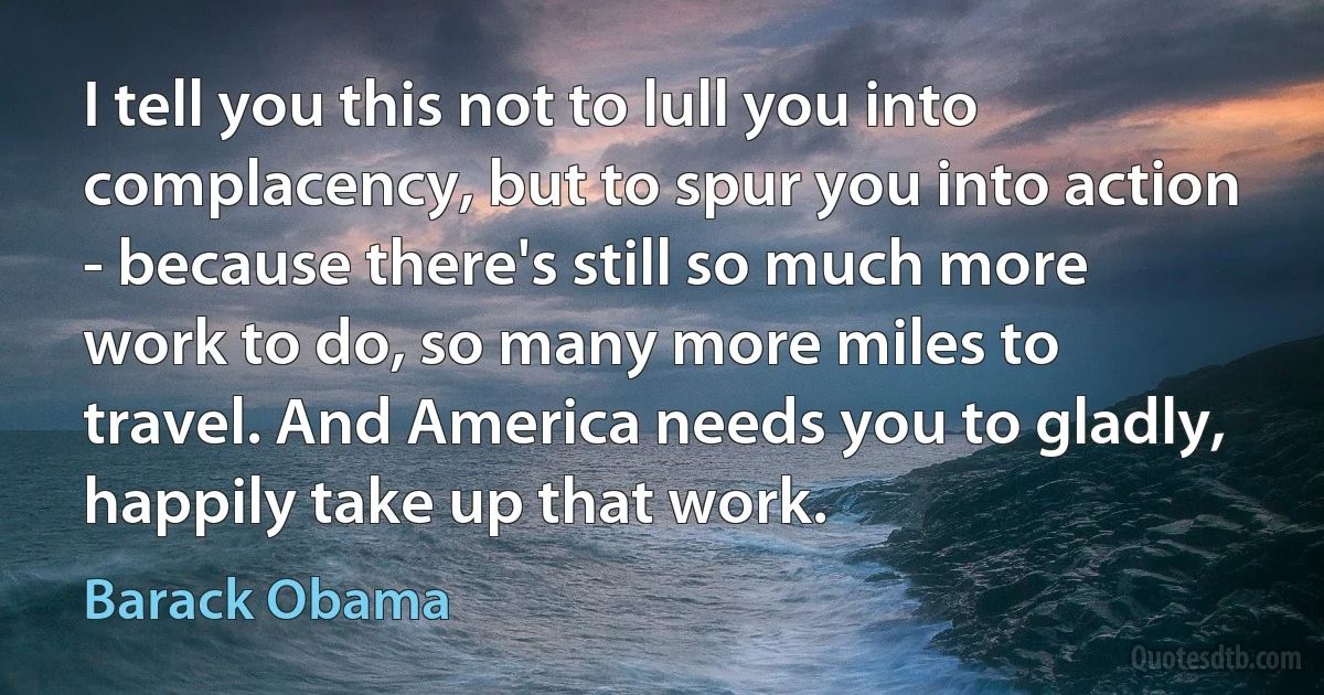 I tell you this not to lull you into complacency, but to spur you into action - because there's still so much more work to do, so many more miles to travel. And America needs you to gladly, happily take up that work. (Barack Obama)