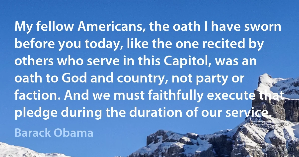 My fellow Americans, the oath I have sworn before you today, like the one recited by others who serve in this Capitol, was an oath to God and country, not party or faction. And we must faithfully execute that pledge during the duration of our service. (Barack Obama)