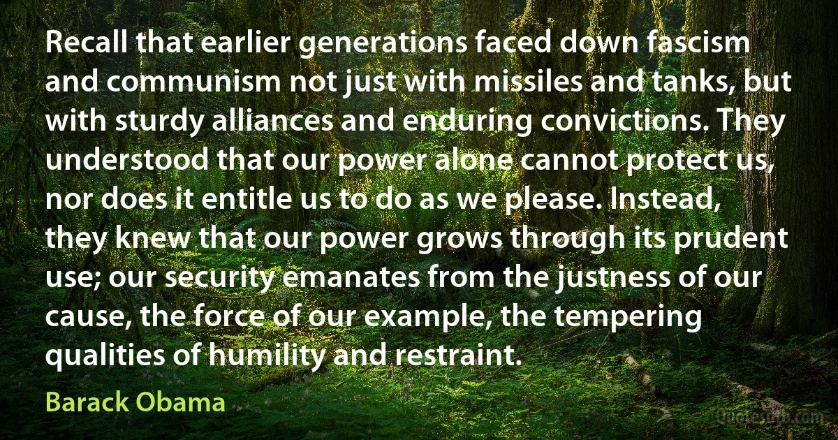 Recall that earlier generations faced down fascism and communism not just with missiles and tanks, but with sturdy alliances and enduring convictions. They understood that our power alone cannot protect us, nor does it entitle us to do as we please. Instead, they knew that our power grows through its prudent use; our security emanates from the justness of our cause, the force of our example, the tempering qualities of humility and restraint. (Barack Obama)