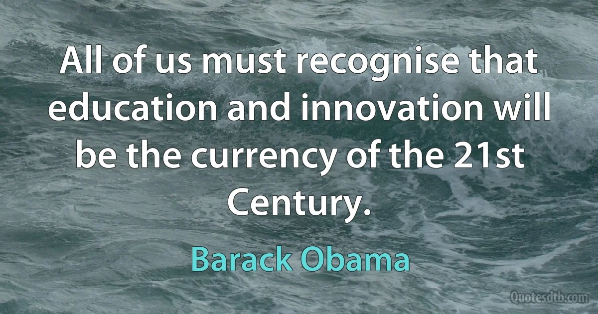 All of us must recognise that education and innovation will be the currency of the 21st Century. (Barack Obama)