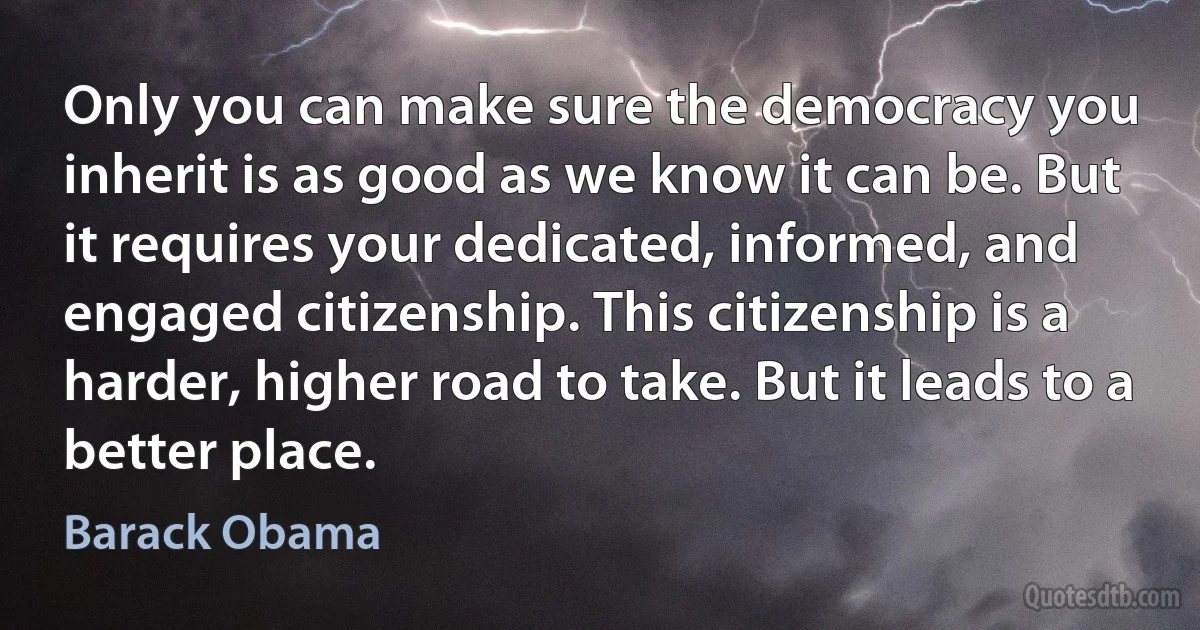 Only you can make sure the democracy you inherit is as good as we know it can be. But it requires your dedicated, informed, and engaged citizenship. This citizenship is a harder, higher road to take. But it leads to a better place. (Barack Obama)