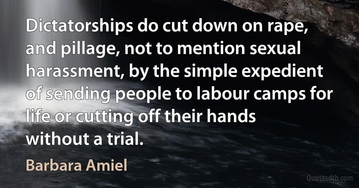 Dictatorships do cut down on rape, and pillage, not to mention sexual harassment, by the simple expedient of sending people to labour camps for life or cutting off their hands without a trial. (Barbara Amiel)