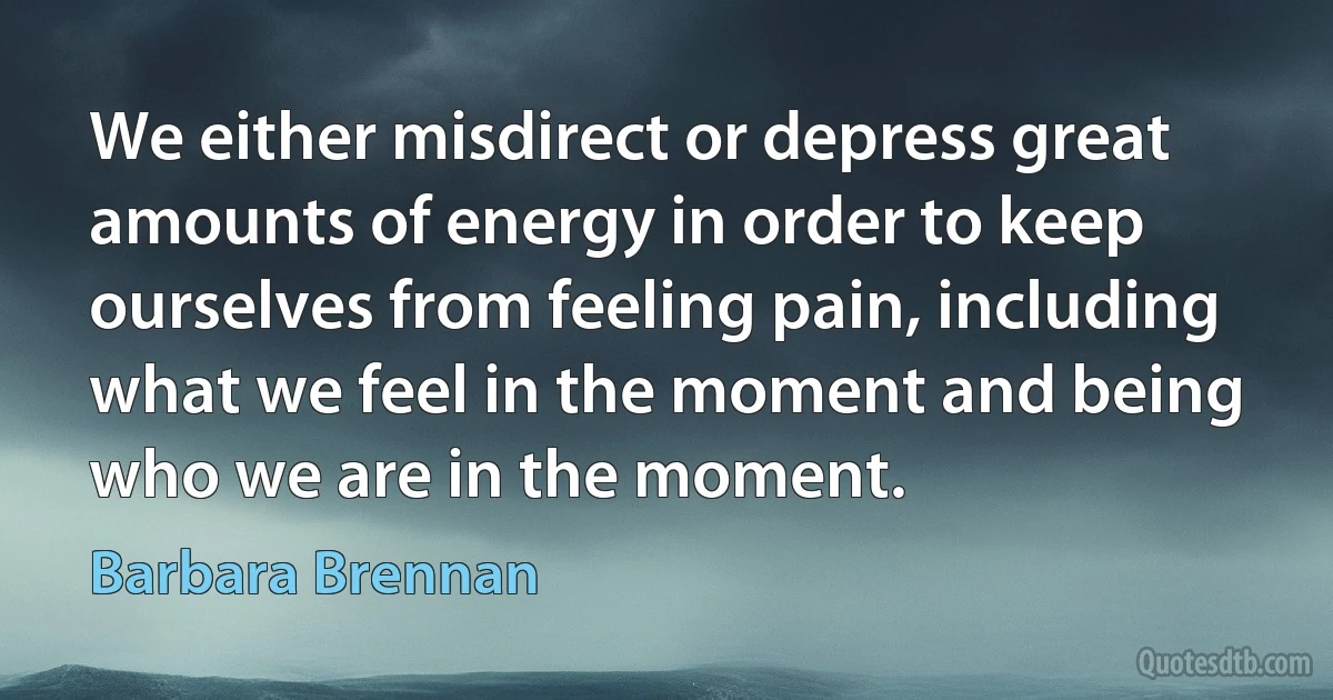 We either misdirect or depress great amounts of energy in order to keep ourselves from feeling pain, including what we feel in the moment and being who we are in the moment. (Barbara Brennan)