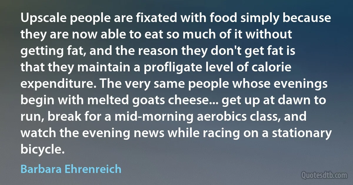 Upscale people are fixated with food simply because they are now able to eat so much of it without getting fat, and the reason they don't get fat is that they maintain a profligate level of calorie expenditure. The very same people whose evenings begin with melted goats cheese... get up at dawn to run, break for a mid-morning aerobics class, and watch the evening news while racing on a stationary bicycle. (Barbara Ehrenreich)