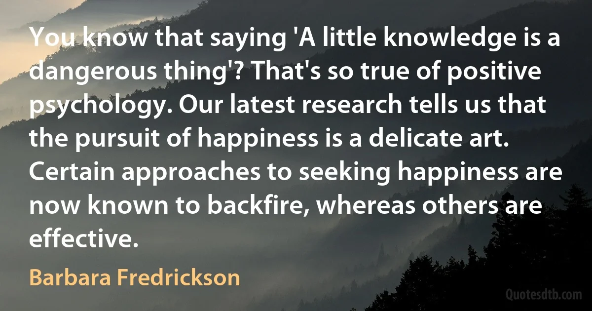 You know that saying 'A little knowledge is a dangerous thing'? That's so true of positive psychology. Our latest research tells us that the pursuit of happiness is a delicate art. Certain approaches to seeking happiness are now known to backfire, whereas others are effective. (Barbara Fredrickson)