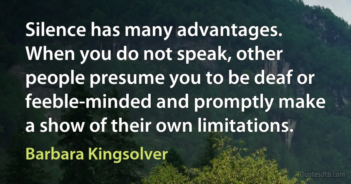 Silence has many advantages. When you do not speak, other people presume you to be deaf or feeble-minded and promptly make a show of their own limitations. (Barbara Kingsolver)