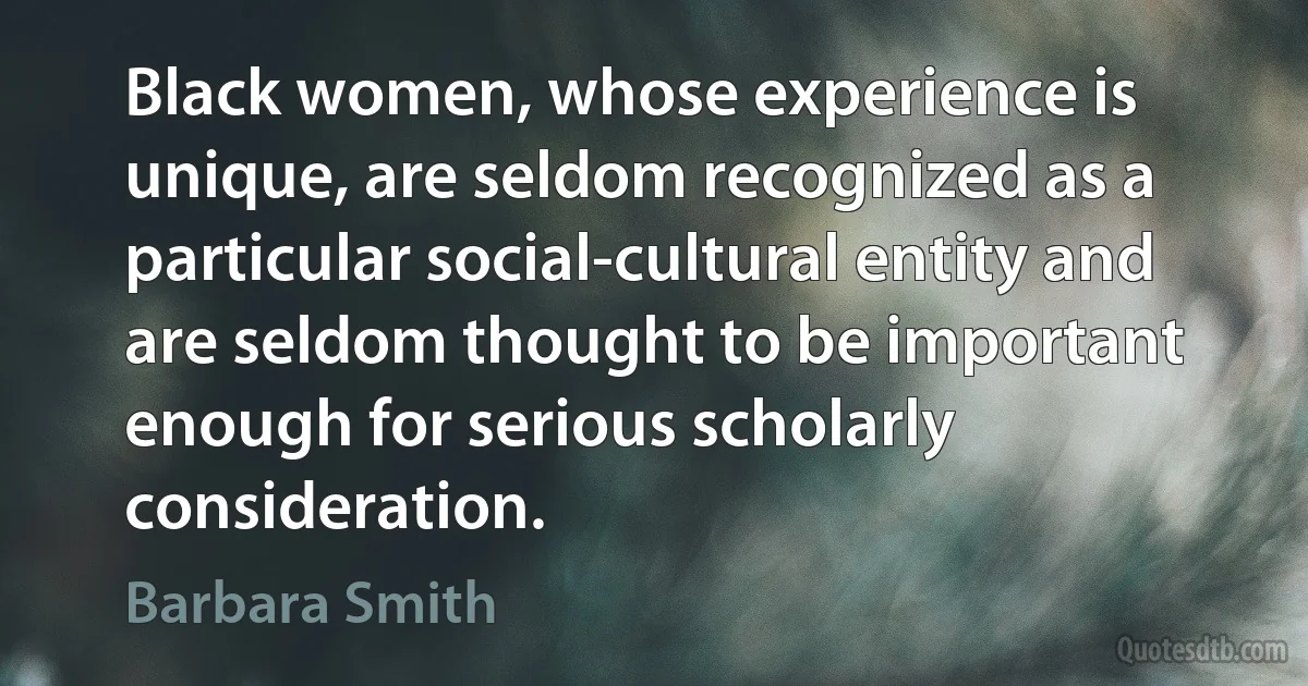 Black women, whose experience is unique, are seldom recognized as a particular social-cultural entity and are seldom thought to be important enough for serious scholarly consideration. (Barbara Smith)