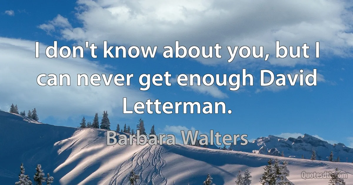 I don't know about you, but I can never get enough David Letterman. (Barbara Walters)