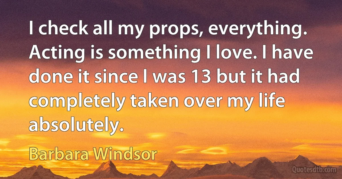 I check all my props, everything. Acting is something I love. I have done it since I was 13 but it had completely taken over my life absolutely. (Barbara Windsor)