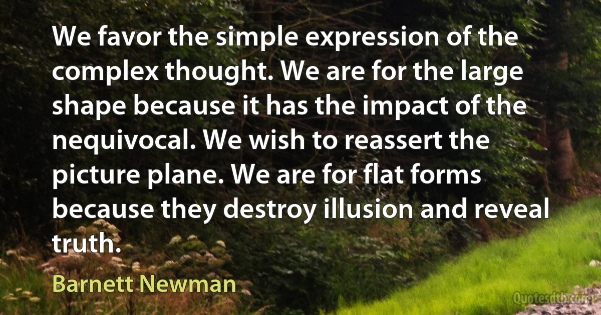 We favor the simple expression of the complex thought. We are for the large shape because it has the impact of the nequivocal. We wish to reassert the picture plane. We are for flat forms because they destroy illusion and reveal truth. (Barnett Newman)