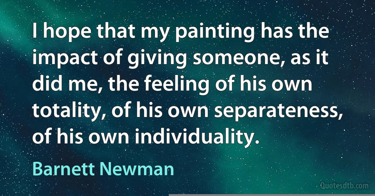 I hope that my painting has the impact of giving someone, as it did me, the feeling of his own totality, of his own separateness, of his own individuality. (Barnett Newman)