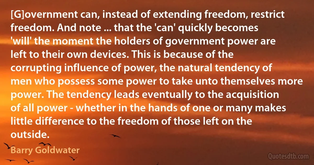 [G]overnment can, instead of extending freedom, restrict freedom. And note ... that the 'can' quickly becomes 'will' the moment the holders of government power are left to their own devices. This is because of the corrupting influence of power, the natural tendency of men who possess some power to take unto themselves more power. The tendency leads eventually to the acquisition of all power - whether in the hands of one or many makes little difference to the freedom of those left on the outside. (Barry Goldwater)