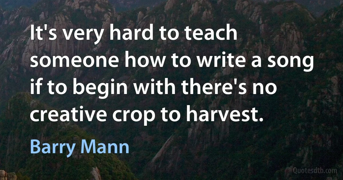 It's very hard to teach someone how to write a song if to begin with there's no creative crop to harvest. (Barry Mann)