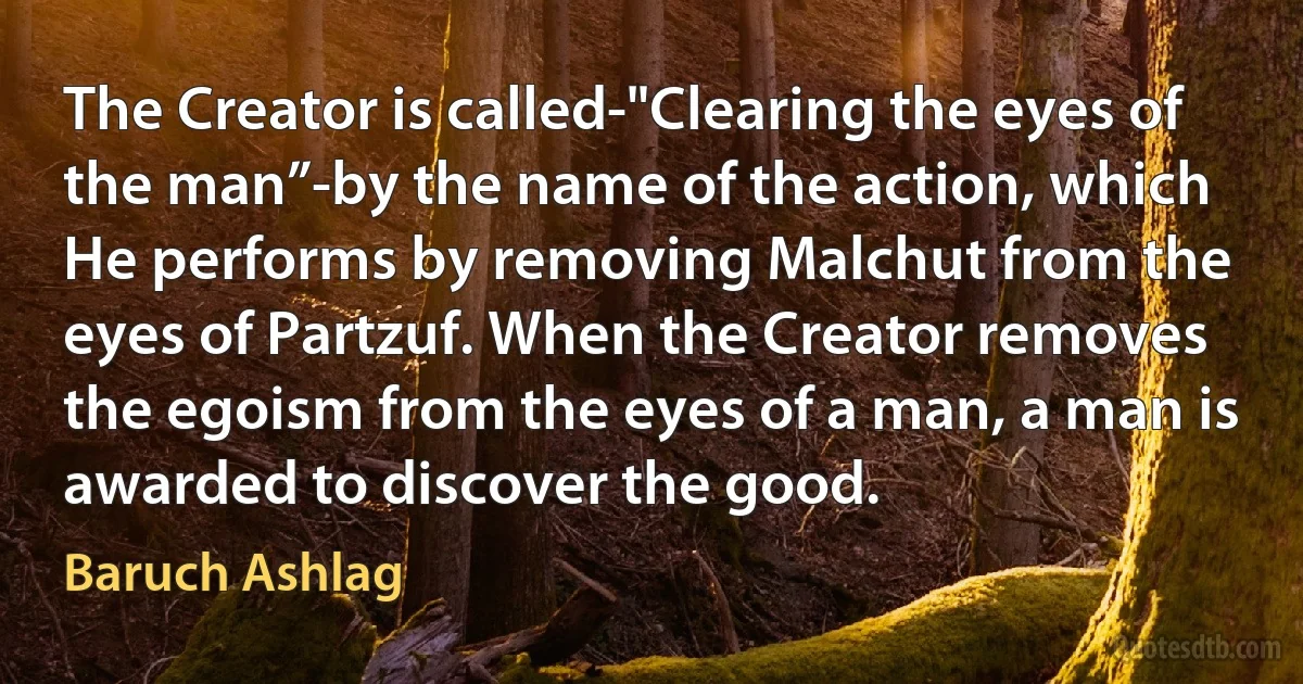 The Creator is called-"Clearing the eyes of the man”-by the name of the action, which He performs by removing Malchut from the eyes of Partzuf. When the Creator removes the egoism from the eyes of a man, a man is awarded to discover the good. (Baruch Ashlag)