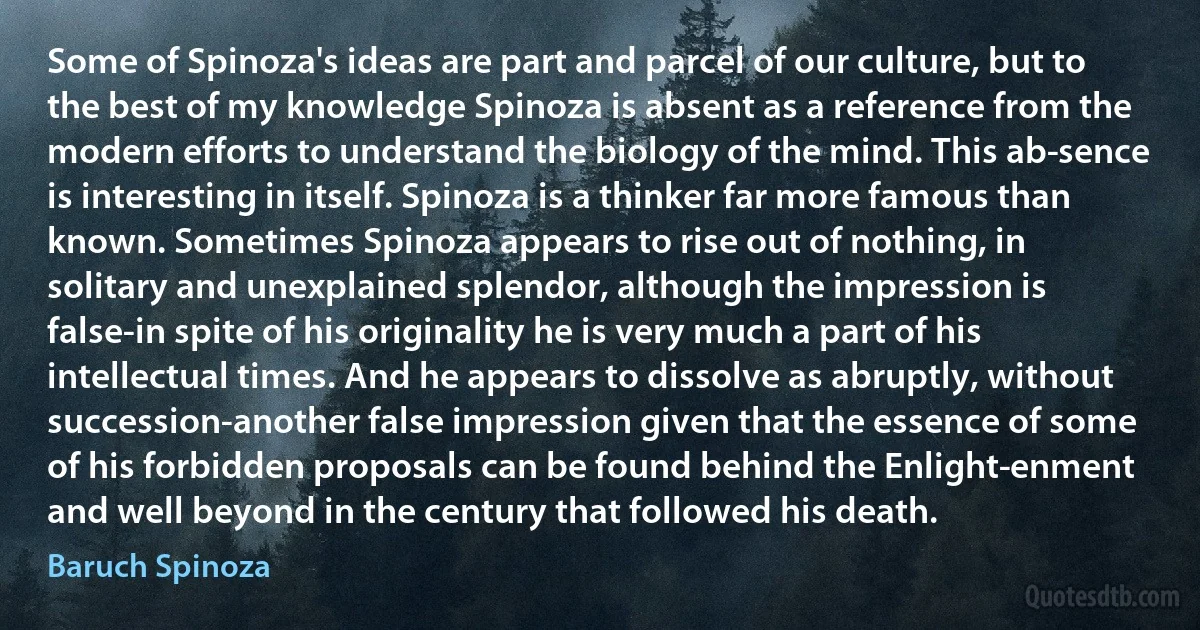 Some of Spinoza's ideas are part and parcel of our culture, but to the best of my knowledge Spinoza is absent as a reference from the modern efforts to understand the biology of the mind. This ab­sence is interesting in itself. Spinoza is a thinker far more famous than known. Sometimes Spinoza appears to rise out of nothing, in solitary and unexplained splendor, although the impression is false-in spite of his originality he is very much a part of his intellectual times. And he appears to dissolve as abruptly, without succession-another false impression given that the essence of some of his forbidden proposals can be found behind the Enlight­enment and well beyond in the century that followed his death. (Baruch Spinoza)