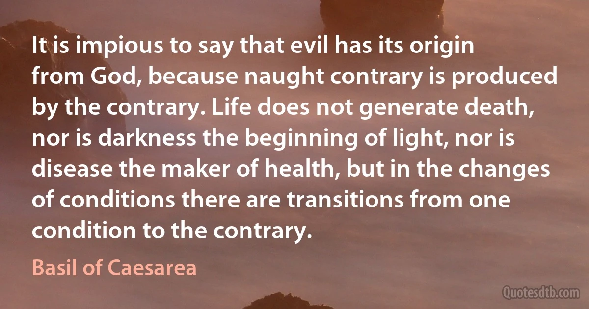 It is impious to say that evil has its origin from God, because naught contrary is produced by the contrary. Life does not generate death, nor is darkness the beginning of light, nor is disease the maker of health, but in the changes of conditions there are transitions from one condition to the contrary. (Basil of Caesarea)