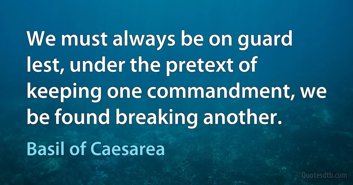 We must always be on guard lest, under the pretext of keeping one commandment, we be found breaking another. (Basil of Caesarea)