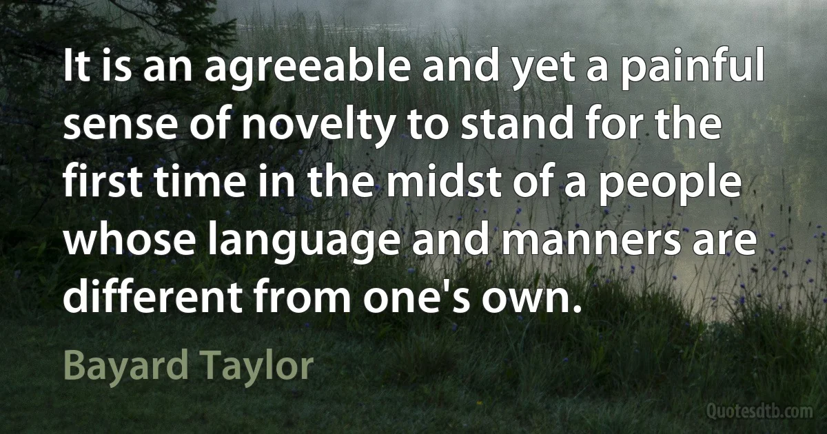 It is an agreeable and yet a painful sense of novelty to stand for the first time in the midst of a people whose language and manners are different from one's own. (Bayard Taylor)