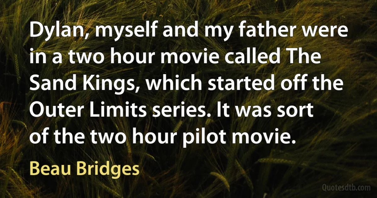 Dylan, myself and my father were in a two hour movie called The Sand Kings, which started off the Outer Limits series. It was sort of the two hour pilot movie. (Beau Bridges)